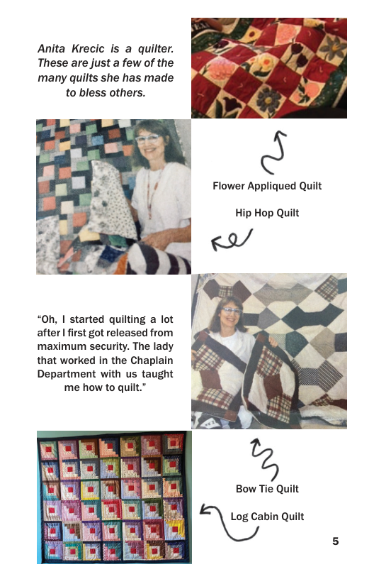 Anita Krecic is a quilter.  These are just a few of the  many quilts she has made to bless others.  Flower Appliqued Quilt  Hip Hop Quilt  “Oh, | started quilting a lot after I first got released from maximum security. The lady that worked in the Chaplain Department with us taught me how to quilt.”  Bow Tie Quilt  E@ahin Quilt 5 